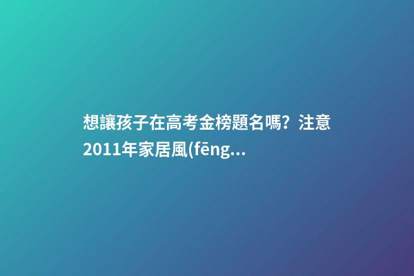 想讓孩子在高考金榜題名嗎？注意2011年家居風(fēng)水布局 高考風(fēng)水七